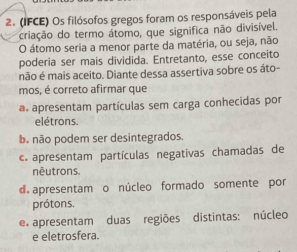 (IFCE) Os filósofos gregos foram os responsáveis pela
criação do termo átomo, que significa não divisível.
O átomo seria a menor parte da matéria, ou seja, não
poderia ser mais dividida. Entretanto, esse conceito
não é mais aceito. Diante dessa assertiva sobre os áto-
mos, é correto afirmar que
a apresentam partículas sem carga conhecidas por
elétrons.
b. não podem ser desintegrados.
c. apresentam partículas negativas chamadas de
nêutrons.
d. apresentam o núcleo formado somente por
prótons.
e apresentam duas regiões distintas: núcleo
e eletrosfera.