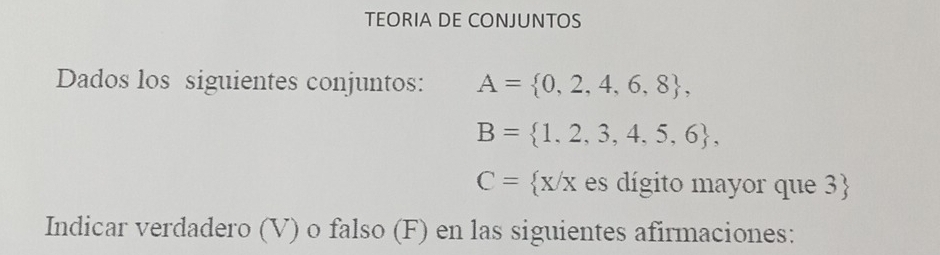 TEORIA DE CONJUNTOS 
Dados los siguientes conjuntos: A= 0,2,4,6,8 ,
B= 1,2,3,4,5,6 ,
C= x/x es dígito mayor que 3 
Indicar verdadero (V) o falso (F) en las siguientes afirmaciones: