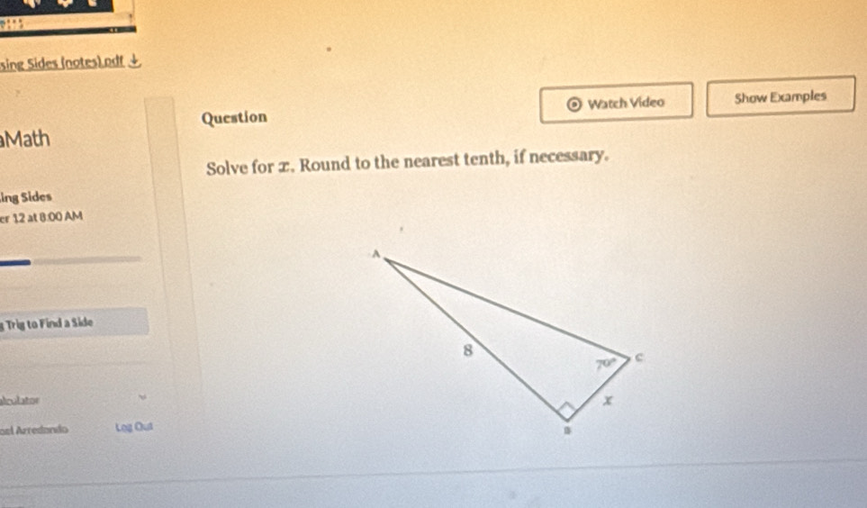 sing Sides (notes).odf↓
Question Watch Video Show Examples
Math
Solve for x. Round to the nearest tenth, if necessary.
ing Sides
er 12 at 8:00 AM
g Trig to Find a Side
alculator
osl Arredando Log Out