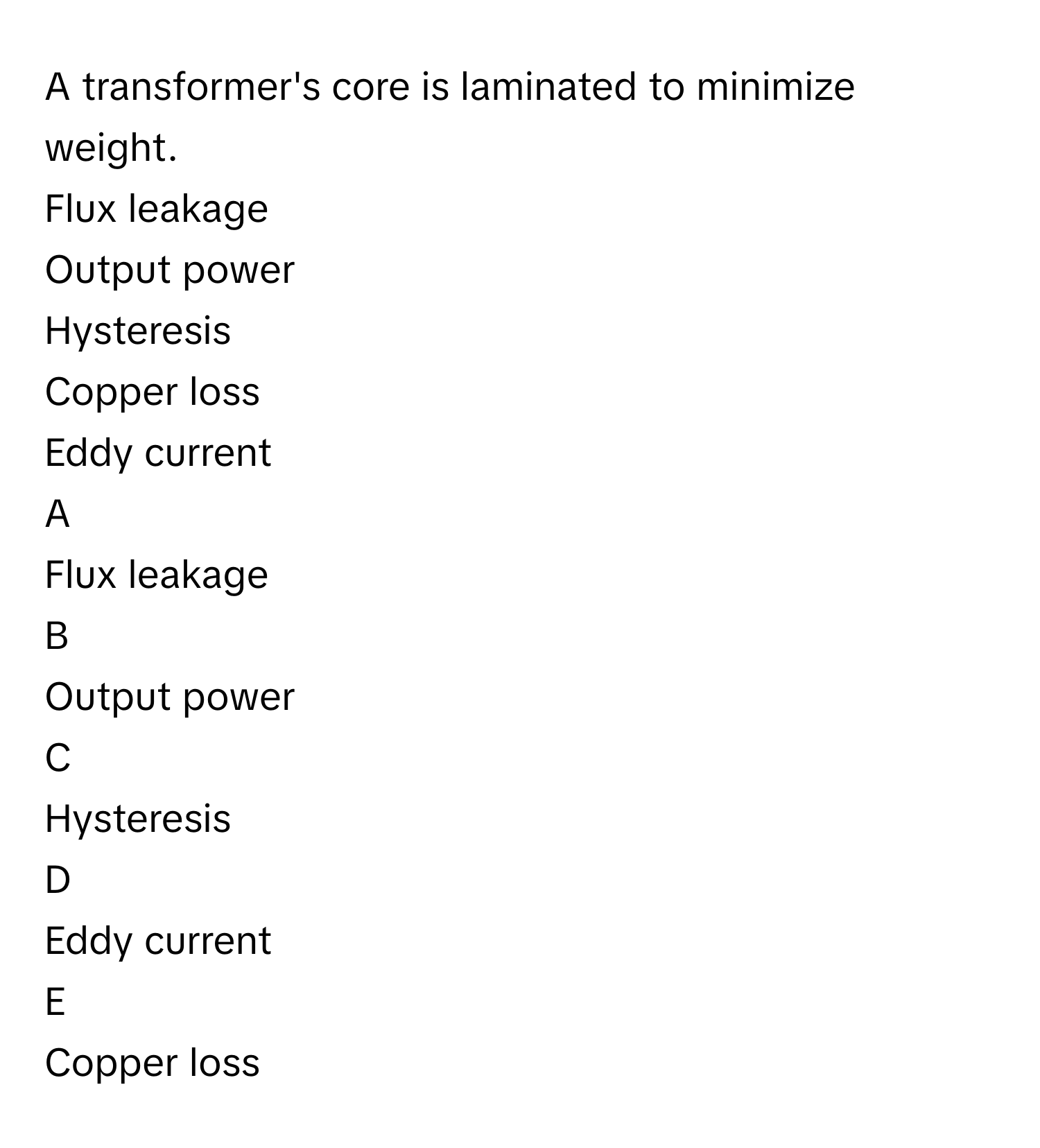 A transformer's core is laminated to minimize weight.
Flux leakage 

Output power

Hysteresis

Copper loss

Eddy current


A  
Flux leakage 
 


B  
Output power
 


C  
Hysteresis
 


D  
Eddy current
 


E  
Copper loss