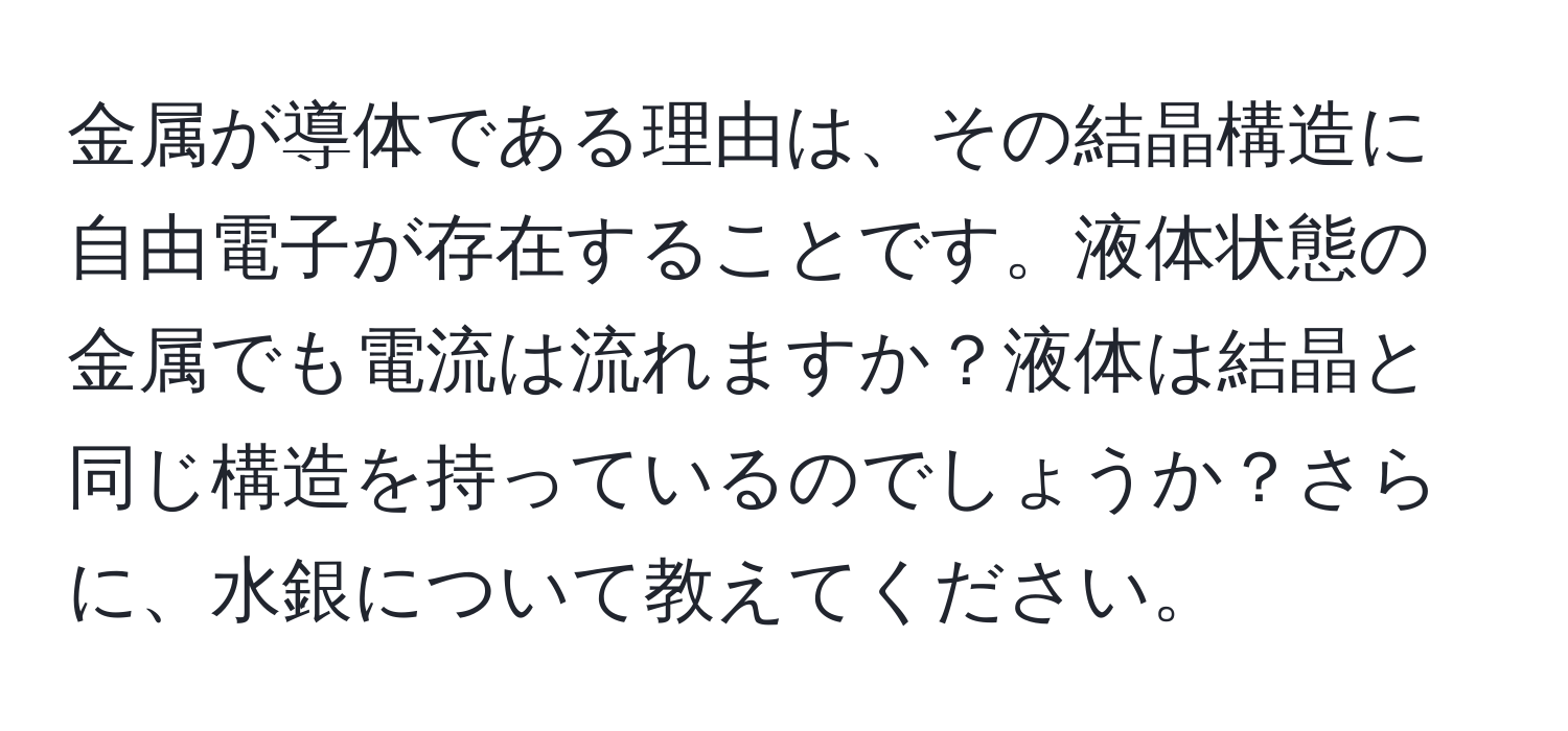 金属が導体である理由は、その結晶構造に自由電子が存在することです。液体状態の金属でも電流は流れますか？液体は結晶と同じ構造を持っているのでしょうか？さらに、水銀について教えてください。