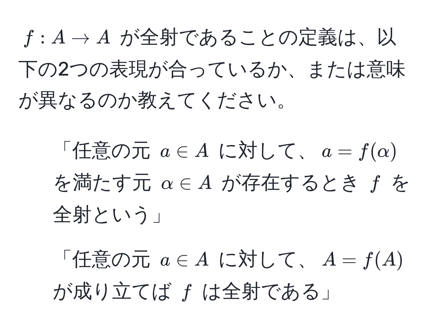 $f: A to A$ が全射であることの定義は、以下の2つの表現が合っているか、または意味が異なるのか教えてください。 
1. 「任意の元 $a ∈ A$ に対して、$a = f(alpha)$ を満たす元 $alpha ∈ A$ が存在するとき $f$ を全射という」
2. 「任意の元 $a ∈ A$ に対して、$A = f(A)$ が成り立てば $f$ は全射である」