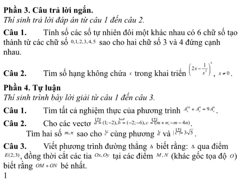 Phần 3. Câu trả lời ngắn. 
Thí sinh trả lời đáp án từ câu 1 đến câu 2. 
Câu 1. Tính số các số tự nhiên đôi một khác nhau có 6 chữ số tạo 
thành từ các chữ số 0, 1, 2, 3, 4, 5 sao cho hai chữ số 3 và 4 đứng cạnh 
nhau. 
Câu 2. Tìm số hạng không chứa × trong khai triển (2x- 1/x^2 )^6, x!= 0. 
Phần 4. Tự luận 
Thí sinh trình bày lời giải từ câu 1 đến câu 3. 
Câu 1. Tìm tất cả nghiệm thực của phương trình A_x^((10)+A_x^9=9A_x^8
Câu 2. Cho các vectơ frac [?])a=(1;-2), b=(-2;-6), c=(-m(m+n;-m-4n)
Tim hai số ''''' sao cho & cùng phương # và |c^(frac ?)?|=3sqrt(5). 
Câu 3. Viết phương trình đường thắng △ biết rằng: △ qua điểm
E(2;3) , đồng thời cắt các tia ơơ tại các điểm MN (khác gốc tọa độ 0) 
biết rằng om +on bé nhất. 
1