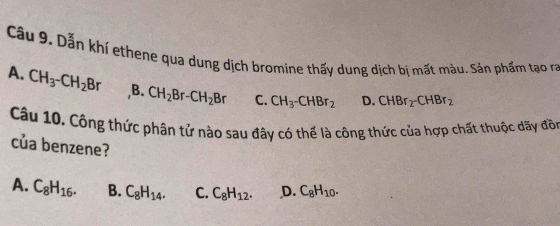 Dẫn khí ethene qua dung dịch bromine thấy dung dịch bị mất màu. Sản phẩm tạo ra
A. CH_3^-CH_2Br ,B. CH_2Br-CH_2Br C. CH_3^-CHBr_2
D. CHBr_2^-CHBr_2
Câu 10. Công thức phân tử nào sau đây có thể là công thức của hợp chất thuộc dãy đồn
của benzene?
A. C_8H_16. B. C_8H_14. C. C_8H_12. ,D. C_8H_10.