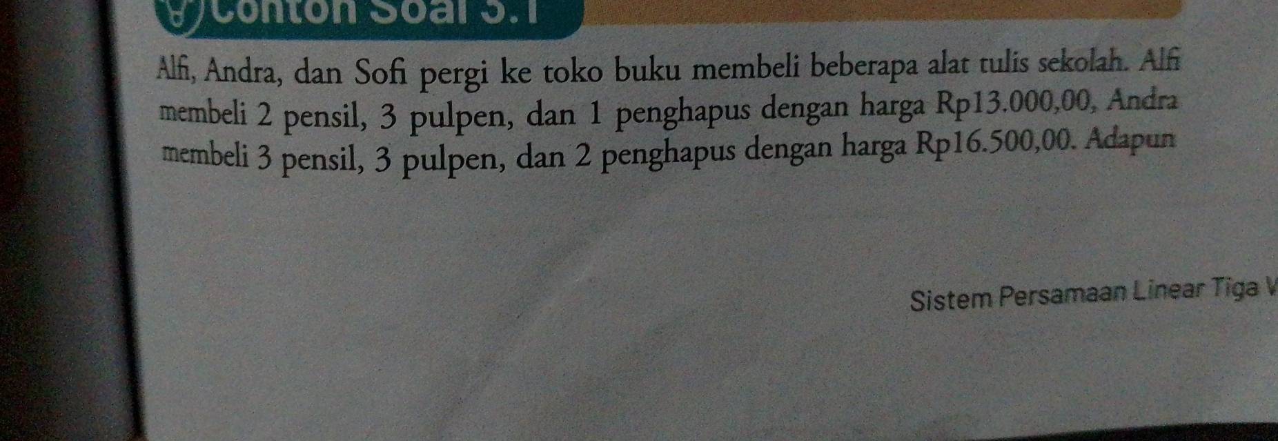 UJ Conton Soal 3.1 
Alfi, Andra, dan Sofi pergi ke toko buku membeli beberapa alat tulis sekolah. Alfi 
membeli 2 pensil, 3 pulpen, dan 1 penghapus dengan harga Rp13.000,00, Andra 
membeli 3 pensil, 3 pulpen, dan 2 penghapus dengan harga Rp16.500,00. Adapun 
Sistem Persamaan Linear Tiga