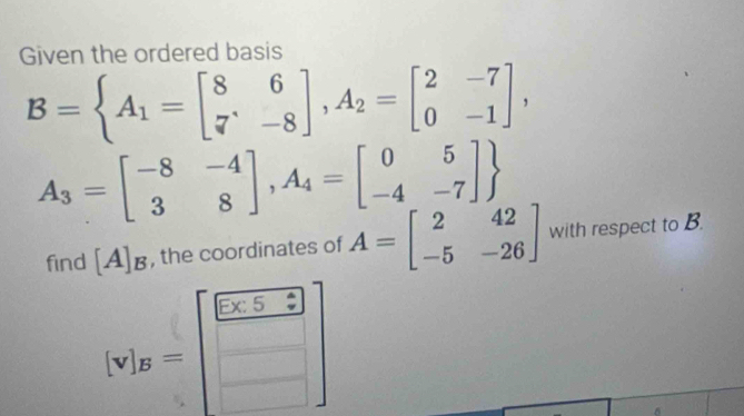 Given the ordered basis
B= A_1=beginbmatrix 8&6 7&-8endbmatrix , A_2=beginbmatrix 2&-7 0&-1endbmatrix ,
A_3=beginbmatrix -8&-4 3&8endbmatrix , A_4=beginbmatrix 0&5 -4&-7endbmatrix 
find [A]_B , the coordinates of A=beginbmatrix 2&42 -5&-26endbmatrix with respect to B.
[v]_B=beginbmatrix  (5* 5)/□   □ endbmatrix