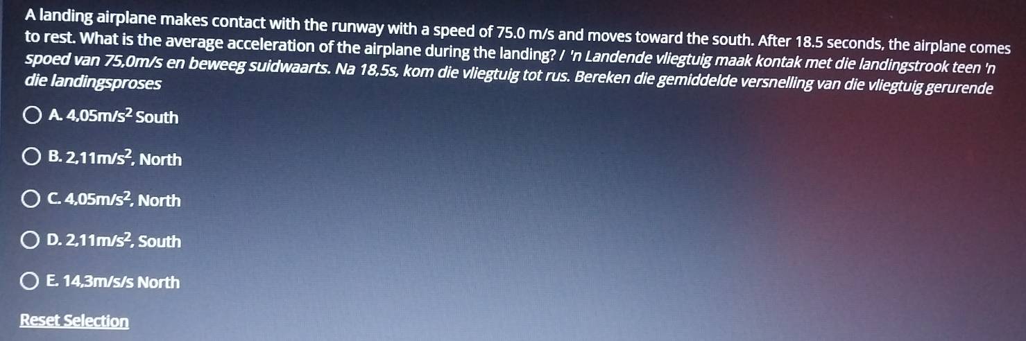 A landing airplane makes contact with the runway with a speed of 75.0 m/s and moves toward the south. After 18.5 seconds, the airplane comes
to rest. What is the average acceleration of the airplane during the landing? / 'n Landende vliegtuig maak kontak met die landingstrook teen 'n
spoed van 75,0m/s en beweeg suidwaarts. Na 18,5s, kom die vliegtuig tot rus. Bereken die gemiddelde versnelling van die vliegtuig gerurende
die landingsproses
A. 4,05m/s^2 South
B. 2,11m/s^2 North
C. 4,05m/s^2 North
D. 2,11m/s^2 South
E. 14,3m/s/s North
Reset Selection