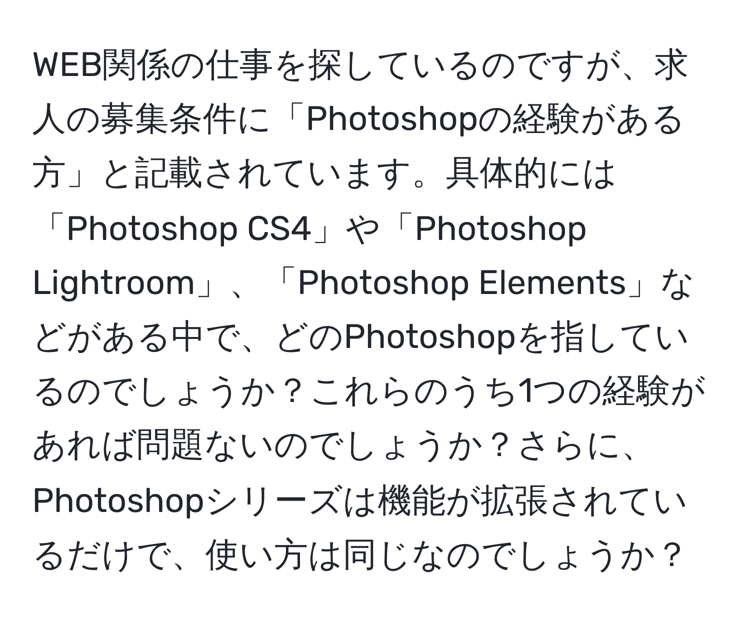 WEB関係の仕事を探しているのですが、求人の募集条件に「Photoshopの経験がある方」と記載されています。具体的には「Photoshop CS4」や「Photoshop Lightroom」、「Photoshop Elements」などがある中で、どのPhotoshopを指しているのでしょうか？これらのうち1つの経験があれば問題ないのでしょうか？さらに、Photoshopシリーズは機能が拡張されているだけで、使い方は同じなのでしょうか？