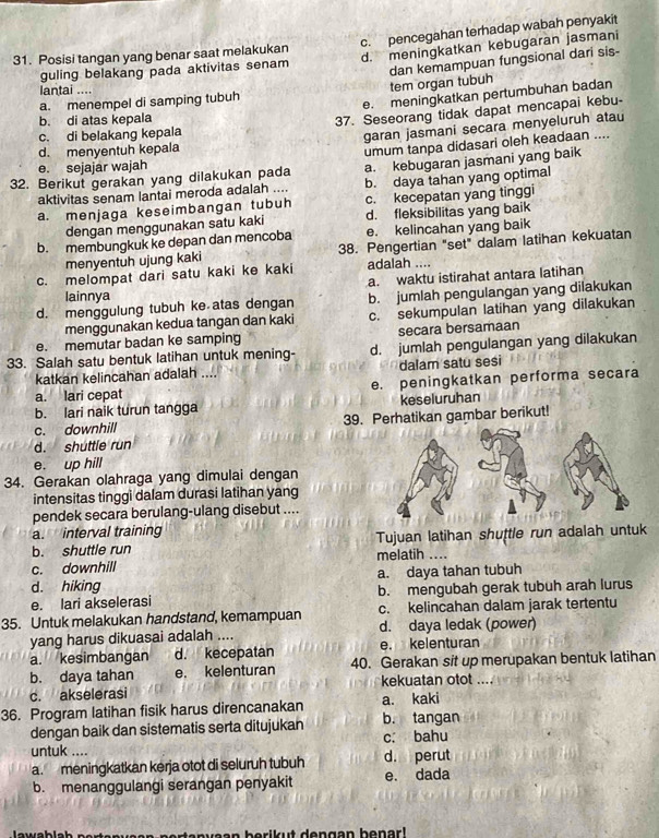 Posisi tangan yang benar saat melakukan c. pencegahan terhadap wabah penyakit
guling belakang pada aktivitas senam d. meningkatkan kebugaran jasmani
dan kemampuan fungsional dari sis-
lantai ....
a. menempel di samping tubuh tem organ tubuh
e. meningkatkan pertumbuhan badan
c. di belakang kepala 37. Seseorang tidak dapat mencapai kebu-
b. di atas kepala
d. menyentuh kepala garan jasmani secara menyeluruh atau
a. kebugaran jasmani yang baik
32. Berikut gerakan yang dilakukan pada umum tanpa didasari oleh keadaan ....
e. sejajar wajah
aktivitas senam lantai meroda adalah .... b. daya tahan yang optimal
a. menjaga keseimbangan tubuh c. kecepatan yang tinggi
dengan menggunakan satu kaki d. fleksibilitas yang baik
b. membungkuk ke depan dan mencoba e. kelincahan yang baik
menyentuh ujung kaki 38. Pengertian "set" dalam latihan kekuatan
c. melompat dari satu kaki ke kaki adalah ....
a. waktu istirahat antara latihan
lainnya
d. menggulung tubuh ke atas dengan b. jumlah pengulangan yang dilakukan
menggunakan kedua tangan dan kaki c. sekumpulan latihan yang dilakukan
e. memutar badan ke samping secara bersamaan
33. Salah satu bentuk latihan untuk mening- d. jumlah pengulangan yang dilakukan
katkan kelincahan adalah .... dalam satu sesi
a. lari cepat e. peningkatkan performa secara
b. lari naik turun tangga keseluruhan
c. downhill 39. Perhatikan gambar berikut!
d. shuttle run
e. up hill
34. Gerakan olahraga yang dimulai dengan
intensitas tinggi dalam durasi latihan yang
pendek secara berulang-ulang disebut ....
a. interval training
b. shuttle run melatih .... Tujuan latihan shuttle run adalah untuk
c. downhill
d. hiking a. daya tahan tubuh
e. lari akselerasi b. mengubah gerak tubuh arah lurus
35. Untuk melakukan handstand, kemampuan c. kelincahan dalam jarak tertentu
yang harus dikuasai adalah .... d. daya ledak (power)
a. kesimbangan d. kecepatan e. kelenturan
b. daya tahan e. kelenturan 40. Gerakan sit up merupakan bentuk latihan
c. akselerasi kekuatan otot ....
36. Program latihan fisik harus direncanakan b. tangan a. kaki
dengan baik dan sistematis serta ditujukan c. bahu
untuk .... d. perut
a. meningkatkan kerja otot di seluruh tubuh
b. menanggulangi serangan penyakit e. dada