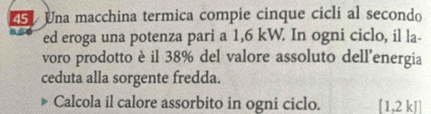 Una macchina termica compie cinque cicli al secondo 
ed eroga una potenza pari a 1,6 kW. In ogni ciclo, il la- 
voro prodotto è il 38% del valore assoluto dell’energia 
ceduta alla sorgente fredda. 
Calcola il calore assorbito in ogni ciclo. [1,2k]