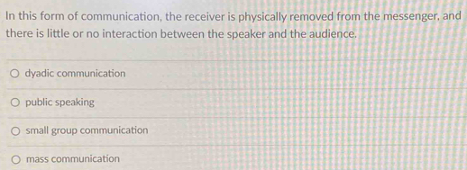 In this form of communication, the receiver is physically removed from the messenger, and
there is little or no interaction between the speaker and the audience.
dyadic communication
public speaking
small group communication
mass communication