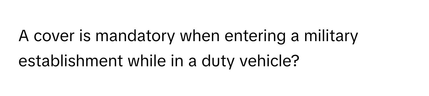 A cover is mandatory when entering a military establishment while in a duty vehicle?