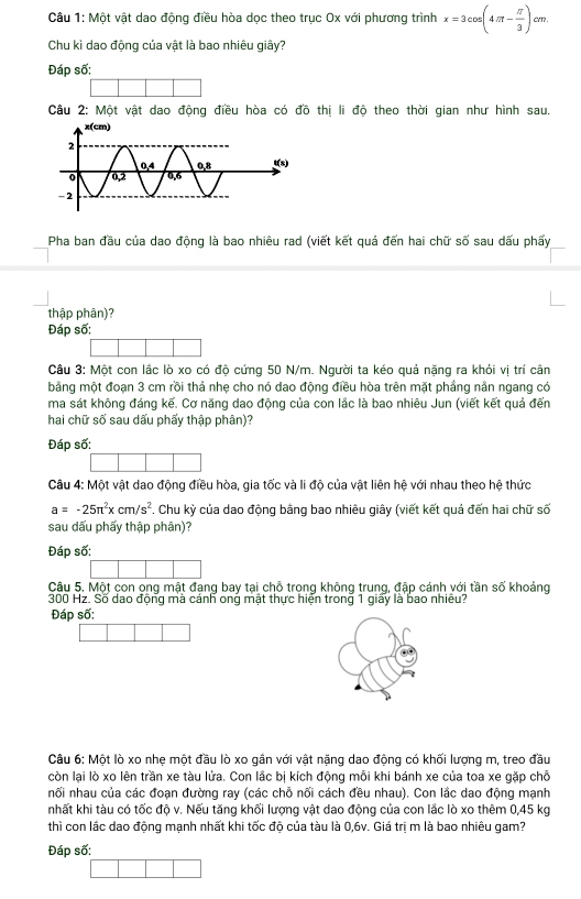 Một vật dao động điều hòa dọc theo trục Ox với phương trình x=3cos (4π - π /3 )cm.
Chu kì dao động của vật là bao nhiêu giây?
Đáp số:
Câu 2: Một vật dao động điều hòa có đồ thị li độ theo thời gian như hình sau.
Pha ban đầu của dao động là bao nhiêu rad (viết kết quả đến hai chữ số sau dấu phẩy
thập phân)?
Đáp số:
Câu 3: Một con lắc lò xo có độ cứng 50 N/m. Người ta kéo quả nặng ra khỏi vị trí cân
bằng một đoạn 3 cm rồi thả nhẹ cho nó dao động điều hòa trên mặt phầng nân ngang có
ma sát không đáng kế. Cơ năng dao động của con lắc là bao nhiêu Jun (viết kết quả đến
hai chữ số sau dấu phấy thập phân)?
Đáp số:
Câu 4: Một vật dao động điều hòa, gia tốc và li độ của vật liên hệ với nhau theo hệ thức
a=-25π^2xcm/s^2. Chu kỳ của dao động bằng bao nhiêu giây (viết kết quả đến hai chữ số
sau dấu phẩy thập phân)?
Đáp số:
Câu 5. Một con ong mật đạng bay tại chỗ trong không trung, đập cánh với tần số khoảng
300 Hz. Số dao động mà cánh ong mật thực hiện trong 1 giấy là bao nhiều?
Đáp số:
Câu 6: Một lò xo nhẹ một đầu lò xo gần với vật nặng dao động có khối lượng m, treo đầu
còn lại lò xo lên trần xe tàu lửa. Con lắc bị kích động mỗi khi bánh xe của toa xe gặp chỗ
nối nhau của các đoạn đường ray (các chỗ nối cách đều nhau). Con lắc dao động mạnh
nhất khi tàu có tốc độ v. Nếu tăng khối lượng vật dao động của con lắc lò xo thêm 0,45 kg
thì con lắc dao động mạnh nhất khi tốc độ của tàu là 0,6v. Giá trị m là bao nhiêu gam?
Đáp số: