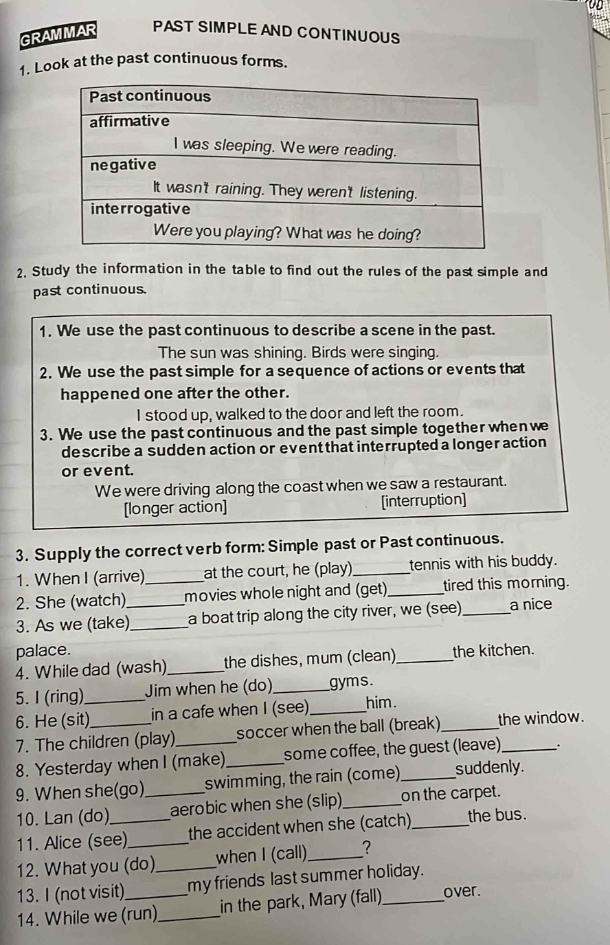 GRAMMAR PAST SIMPLE AND CONTINUOUS 
1. Look at the past continuous forms. 
2. Study the information in the table to find out the rules of the past simple and 
past continuous. 
1. We use the past continuous to describe a scene in the past. 
The sun was shining. Birds were singing. 
2. We use the past simple for a sequence of actions or events that 
happened one after the other. 
I stood up, walked to the door and left the room. 
3. We use the past continuous and the past simple together when we 
describe a sudden action or event that interrupted a longer action 
or event. 
We were driving along the coast when we saw a restaurant. 
[longer action] [interruption] 
3. Supply the correct verb form: Simple past or Past continuous. 
1. When I (arrive) at the court, he (play) _tennis with his buddy. 
2. She (watch) _movies whole night and (get)_ tired this morning. 
3. As we (take)_ _a boat trip along the city river, we (see) _a nice 
palace. 
4. While dad (wash) _the dishes, mum (clean) _the kitchen. 
5. I (ring) Jim when he (do)_ gyms. 
6. He (sit)_ in a cafe when I (see)_ him. 
7. The children (play)_ soccer when the ball (break) _the window. 
8. Yesterday when I (make)_ some coffee, the guest (leave) . 
9. When she(go)_ swimming, the rain (come)_ suddenly. 
10. Lan (do) aerobic when she (slip) _on the carpet. 
11. Alice (see) the accident when she (catch)_ the bus. 
12. What you (do) when I (call)_ 2 
13. I (not visit) _my friends last summer holiday. 
14. While we (run)_ in the park, Mary (fall)_ over.