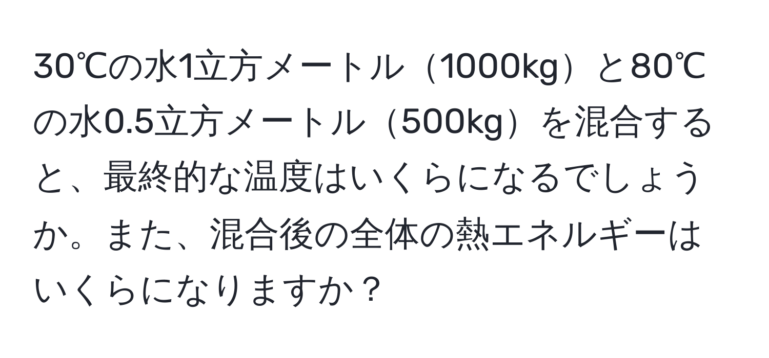 30℃の水1立方メートル1000kgと80℃の水0.5立方メートル500kgを混合すると、最終的な温度はいくらになるでしょうか。また、混合後の全体の熱エネルギーはいくらになりますか？