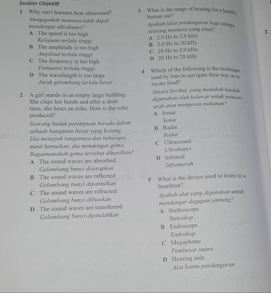 Soalan Objektif
1 Why can't humans hear ultrasound? 3 What is the range of hearing for a healthy
human ear?
Mengapakah manusia tidak dapat Apakah julat pendengaran bagi telinga
mendengar ultrabunyi?
seorang manusia yang sihat?
A The speed is too high
A 2.0 Hz to 2.0 kHz 2
Kelajuan terlalu tinggi
B 2.0 Hz to 20 kHz
B The amplitude is too high
C 20 Hz to 2.0 kHz
Amplitud terlalu tinggi
D 20 Hz to 20 kHz
C The frequency is too high
Frekuensi terlalu tinggi 4 Which of the following is the technique
D The wavelength is too large used by bats to navigate their way or to
Jarak gelombang terlalu besar
locate food?
2 A girl stands in an empty large building. Antara berikut, yang manakah kaedah
She claps her hands and after a short digunakan oleh kelawar untuk mencari
time, she hears an echo. How is the echo arah atau mengesan makanan?
produced? A Sonar
Seorang budak perempuan berada dalam Sonar
sebuah bangunan besar yang kosong. B Radar
Dia menepuk tangannya dan beberapa Radar
minit kemudian, dia mendengar gema. C Ultrasound
Bagaimanakah gema tersebut dihasilkan? Ultrabunyi
A The sound waves are absorbed D Infrared
Gelombang bunyi diserapkan
Inframerah
B The sound waves are reflected
Gelombang bunyi dipantulkan 5 What is the device used to listen to a
C The sound waves are refracted heartbeat?
Gelombang bunyi dibiaskan Apakah alat yang digunakan untuk
D The sound waves are transferred mendengar degupan jantung?
Gelombang bunyi dipindahkan A Stethoscope
Stetoskop
B Endoscope
Endoskop
C Megaphone
Pembesar suara
D Hearing aids
Alat bantu pendengaran