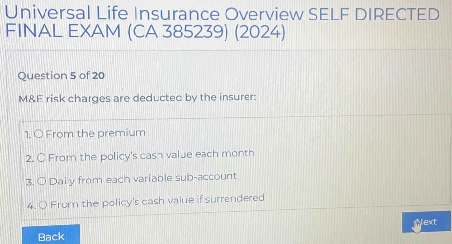 Universal Life Insurance Overview SELF DIRECTED 
FINAL EXAM (CA 385239) (2024) 
Question 5 of 20 
M&E risk charges are deducted by the insurer: 
1. O From the premium 
2. O From the policy's cash value each month 
3. O Daily from each variable sub-account 
4. O From the policy's cash value if surrendered 
ext 
Back