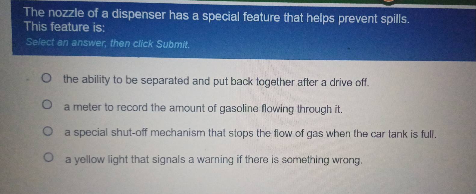 The nozzle of a dispenser has a special feature that helps prevent spills.
This feature is:
Select an answer, then click Submit.
the ability to be separated and put back together after a drive off.
a meter to record the amount of gasoline flowing through it.
a special shut-off mechanism that stops the flow of gas when the car tank is full.
a yellow light that signals a warning if there is something wrong.