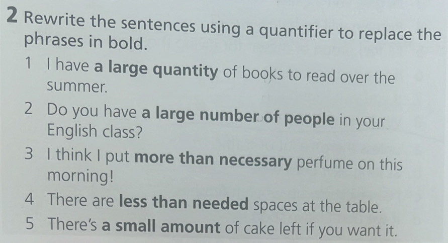 Rewrite the sentences using a quantifier to replace the 
phrases in bold. 
1 I have a large quantity of books to read over the 
summer. 
2 Do you have a large number of people in your 
English class? 
3 I think I put more than necessary perfume on this 
morning! 
4 There are less than needed spaces at the table. 
5 There's a small amount of cake left if you want it.