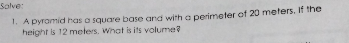 Solve: 
1. A pyramid has a square base and with a perimeter of 20 meters. If the 
height is 12 meters, What is its volume?