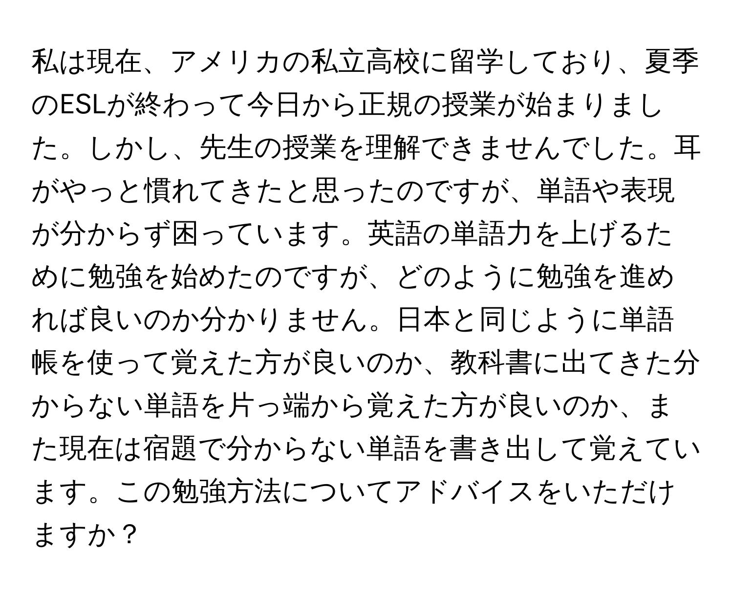 私は現在、アメリカの私立高校に留学しており、夏季のESLが終わって今日から正規の授業が始まりました。しかし、先生の授業を理解できませんでした。耳がやっと慣れてきたと思ったのですが、単語や表現が分からず困っています。英語の単語力を上げるために勉強を始めたのですが、どのように勉強を進めれば良いのか分かりません。日本と同じように単語帳を使って覚えた方が良いのか、教科書に出てきた分からない単語を片っ端から覚えた方が良いのか、また現在は宿題で分からない単語を書き出して覚えています。この勉強方法についてアドバイスをいただけますか？