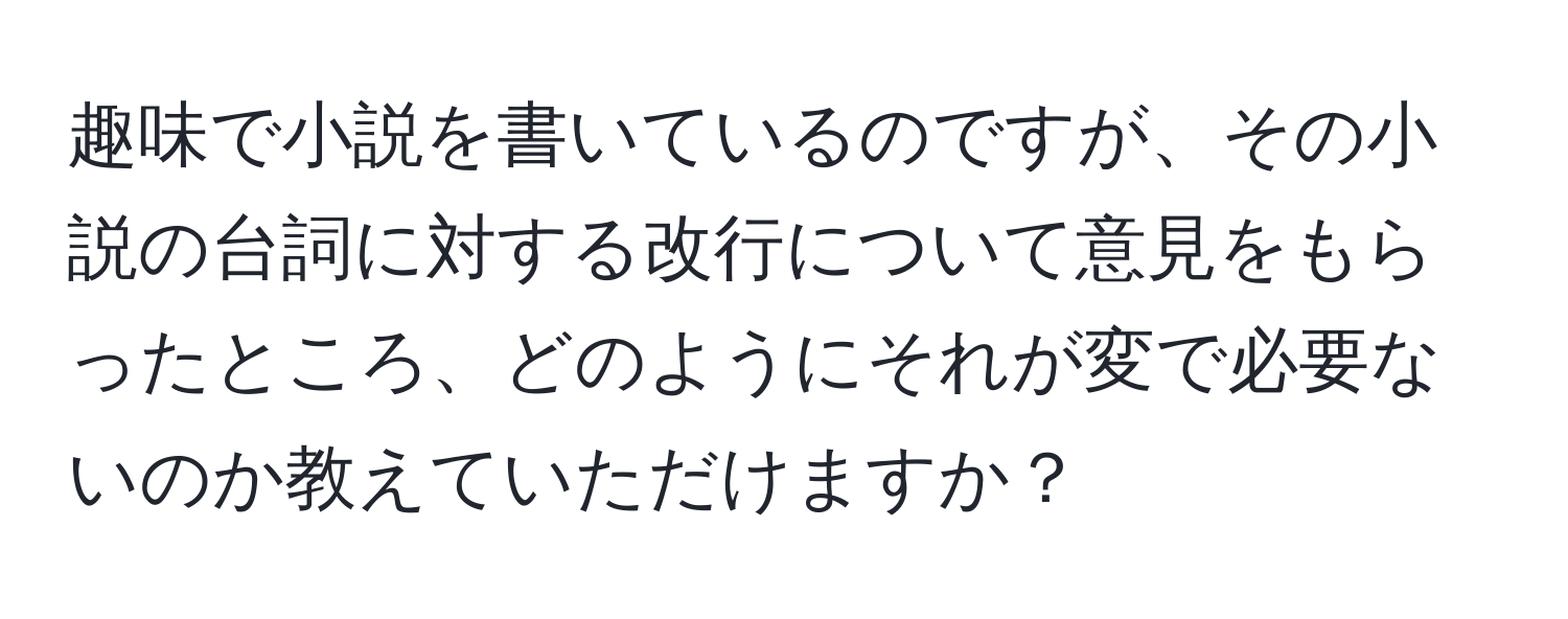 趣味で小説を書いているのですが、その小説の台詞に対する改行について意見をもらったところ、どのようにそれが変で必要ないのか教えていただけますか？