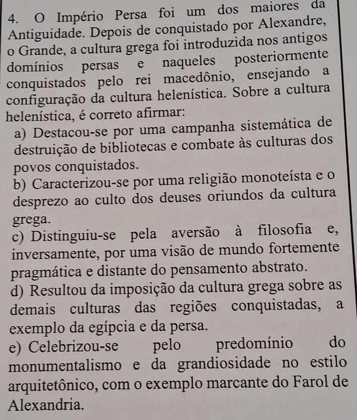 Império Persa foi um dos maiores da
Antiguidade. Depois de conquistado por Alexandre,
o Grande, a cultura grega foi introduzida nos antigos
domínios persas e naqueles posteriormente
conquistados pelo rei macedônio, ensejando a
configuração da cultura helenística. Sobre a cultura
helenística, é correto afirmar:
a) Destacou-se por uma campanha sistemática de
destruição de bibliotecas e combate às culturas dos
povos conquistados.
b) Caracterizou-se por uma religião monoteísta e o
desprezo ao culto dos deuses oriundos da cultura
grega.
c) Distinguiu-se pela aversão à filosofia e,
inversamente, por uma visão de mundo fortemente
pragmática e distante do pensamento abstrato.
d) Resultou da imposição da cultura grega sobre as
demais culturas das regiões conquistadas, a
exemplo da egípcia e da persa.
e) Celebrizou-se pelo predomínio do
monumentalismo e da grandiosidade no estilo
arquitetônico, com o exemplo marcante do Farol de
Alexandria.