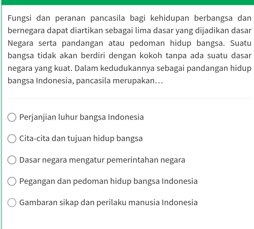 Fungsi dan peranan pancasila bagi kehidupan berbangsa dan
bernegara dapat diartikan sebagai lima dasar yang dijadikan dasar
Negara serta pandangan atau pedoman hidup bangsa. Suatu
bangsa tidak akan berdiri dengan kokoh tanpa ada suatu dasar
negara yang kuat. Dalam kedudukannya sebagai pandangan hidup
bangsa Indonesia, pancasila merupakan…..
Perjanjian luhur bangsa Indonesia
Cita-cita dan tujuan hidup bangsa
Dasar negara mengatur pemerintahan negara
Pegangan dan pedoman hidup bangsa Indonesia
Gambaran sikap dan perilaku manusia Indonesia