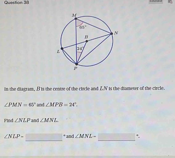 Edended
In the diagram, Bis the centre of the circle and LN is the diameter of the circle.
∠ PMN=65° and ∠ MPB=24°.
Find ∠ NLP and ∠ MNL.
∠ NLP= □° _ and ∠ MNL=□°.