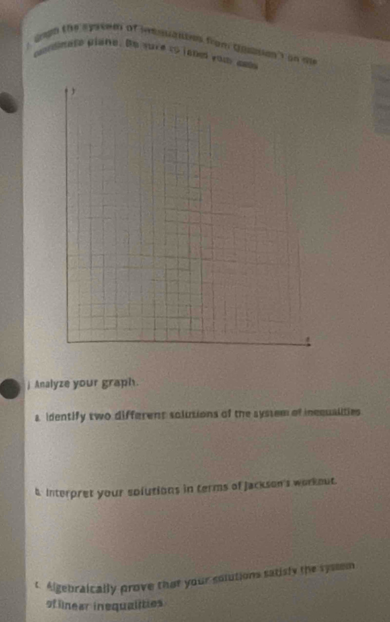 gagh the spseem of msuantes from Qusson ) on te 
pondinate plane. Be yure to janed you aal 
j Analyze your graph. 
a identify two different solutions of the system of incqualities 
t Interpret your solutions in terms of Jackson's workout. 
t Algebraically prove that your solutions satisly the syssem 
of llnear inequalities