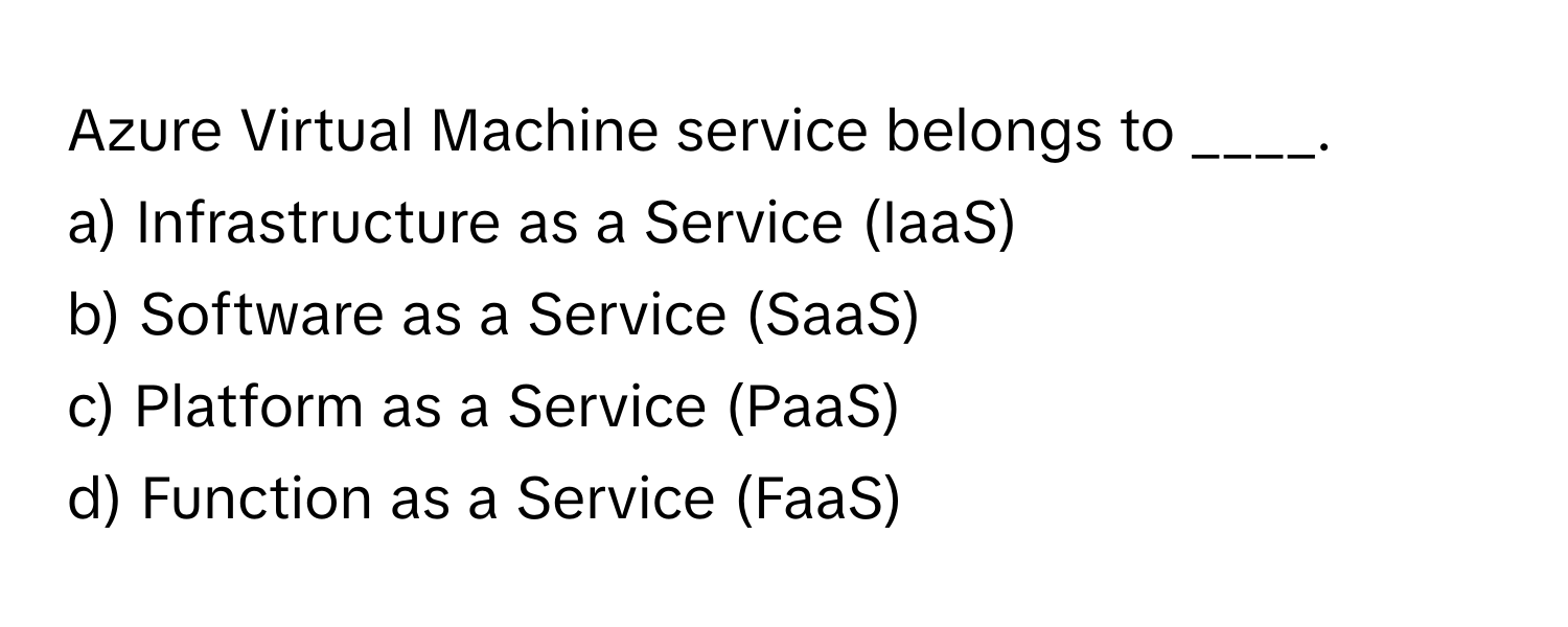 Azure Virtual Machine service belongs to ____. 
a) Infrastructure as a Service (IaaS)
b) Software as a Service (SaaS)
c) Platform as a Service (PaaS)
d) Function as a Service (FaaS)