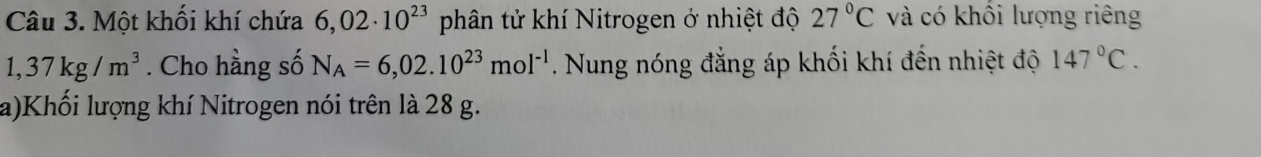 Một khối khí chứa 6,02· 10^(23) phân tử khí Nitrogen ở nhiệt độ 27°C và có khổi lượng riêng
1,37kg/m^3. Cho hằng số N_A=6,02.10^(23)mol^(-1). Nung nóng đẳng áp khối khí đến nhiệt độ 147°C. 
a)Khối lượng khí Nitrogen nói trên là 28 g.