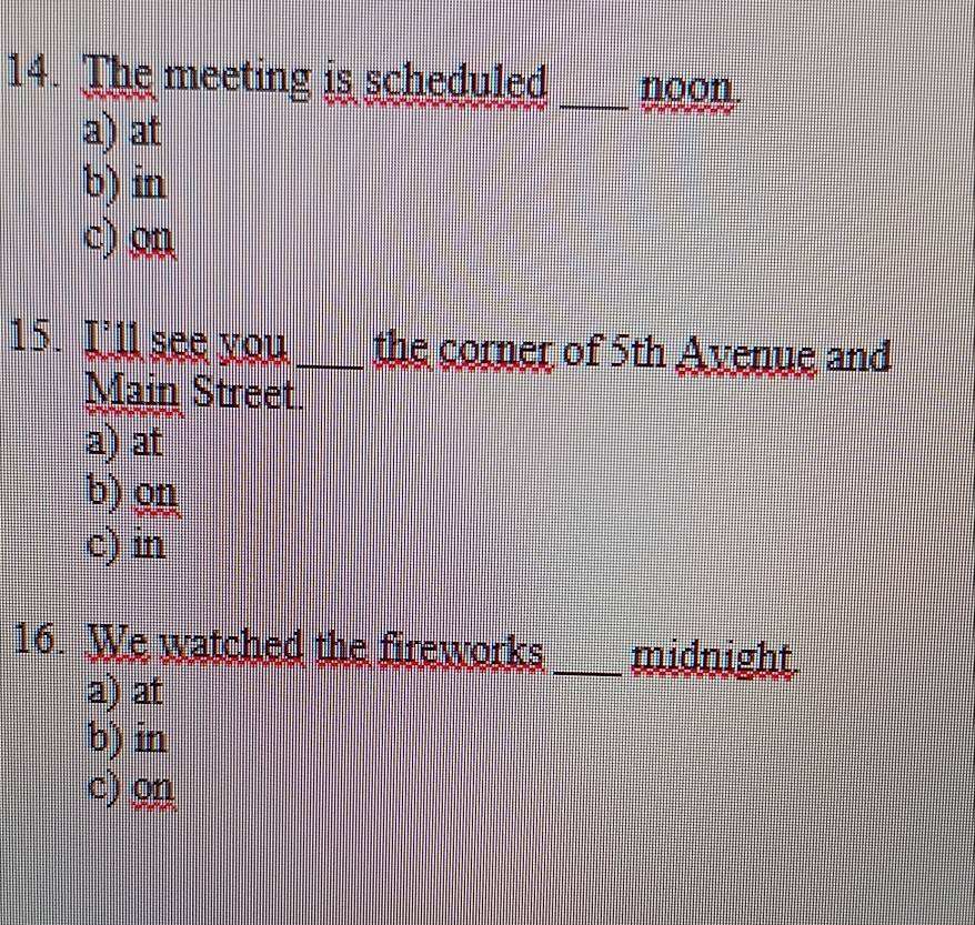 The meeting is scheduled noon.
a) at
_
b) in
c) o
15. I'll see you_ the corner of 5th Avenue and
Main Street.
a) at
b)9
c) in
16. We watched the fireworks _midnight
a) at
b) in
c) on