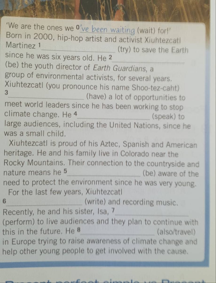 ‘We are the ones we 0' ve been waiting (wait) for!' 
Born in 2000, hip-hop artist and activist Xiuhtezcatl 
Martinez 1 
_(try) to save the Earth 
_ 
since he was six years old. He 2 
(be) the youth director of Earth Guardians, a 
group of environmental activists, for several years. 
Xiuhtezcatl (you pronounce his name Shoo-tez-caht) 
3 
_(have) a lot of opportunities to 
meet world leaders since he has been working to stop 
climate change. He 4_ (speak) to 
large audiences, including the United Nations, since he 
was a small child. 
Xiuhtezcatl is proud of his Aztec, Spanish and American 
heritage. He and his family live in Colorado near the 
Rocky Mountains. Their connection to the countryside and 
nature means he 5_ (be) aware of the 
need to protect the environment since he was very young. 
For the last few years, Xiuhtezcatl 
6_ (write) and recording music. 
Recently, he and his sister, Isa, 7_ 
(perform) to live audiences and they plan to continue with 
this in the future. He §_ (also/travel) 
in Europe trying to raise awareness of climate change and 
help other young people to get involved with the cause.