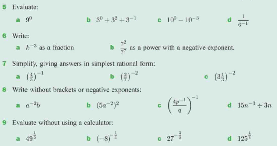 Evaluate: 
a 9^0
b 3^0+3^2+3^(-1) c 10^0-10^(-3) d  1/6^(-1) 
6 Write: 
a k^(-3) as a fraction b  7^2/7^7  as a power with a negative exponent. 
7 Simplify, giving answers in simplest rational form: 
a ( 4/5 )^-1
b ( 2/7 )^-2
C (3 1/3 )^-2
8 Write without brackets or negative exponents: 
a a^(-2)b
b (5a^(-2))^2
C ( (4p^(-1))/q )^-1 d 15n^(-3)/ 3n
9 Evaluate without using a calculator: 
a 49^(frac 1)2
b (-8)^- 1/3 
c 27^(-frac 2)3
d 125^(frac 4)3