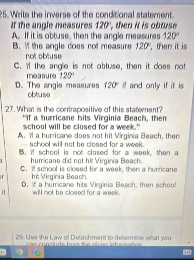 Write the inverse of the conditional statement. 
If the angle measures 120° , then it is obtuse 
A. If it is obtuse, then the angle measures 120°
B. If the angle does not measure 120° ,then it is 
not obtuse 
C. If the angle is not obtuse, then it does not 
measure 120°
D. The angle measures 120° if and only if it is 
obtuse 
27. What is the contrapositive of this statement? 
“If a hurricane hits Virginia Beach, then 
school will be closed for a week.” 
A. If a hurricane does not hit Virginia Beach, then 
school will not be closed for a week. 
B. If school is not closed for a week, then a
4 hurricane did not hit Virginia Beach. 
C. If school is closed for a week, then a hurricane 
ur hit Virginia Beach. 
D. If a hurricane hits Virginia Beach, then school 
it will not be closed for a week. 
29. Use the Law of Detachment to determine what you 
can conclude from the niven information 
U 9