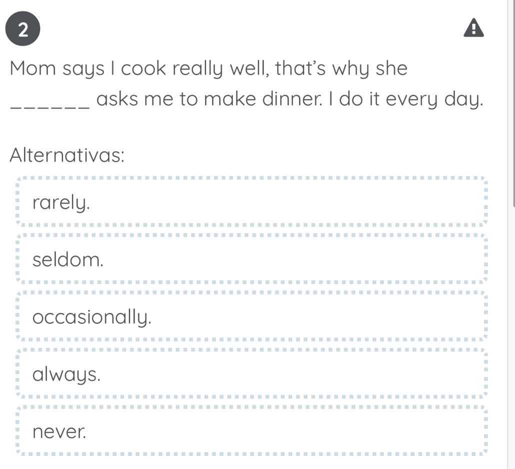 Mom says I cook really well, that's why she
_asks me to make dinner. I do it every day.
Alternativas:
rarely.
seldom.
occasionally.
always.
never.