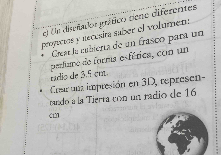 Un diseñador gráfico tiene diferentes 
proyectos y necesita saber el volumen: 
Crear la cubierta de un frasco para un 
perfume de forma esférica, con un 
radio de 3.5 cm. 
Crear una impresión en 3D, represen- 
tando a la Tierra con un radio de 16
cm