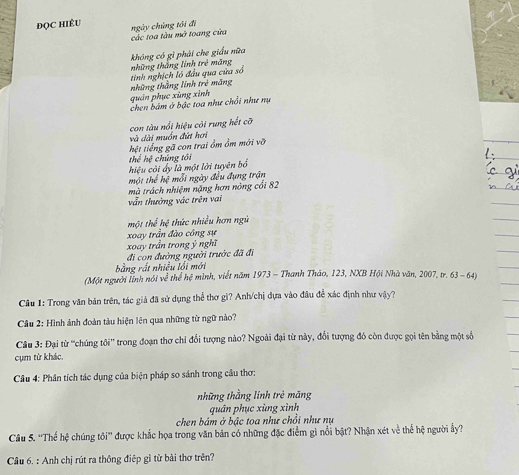 ĐQC HIÈU ngày chúng tôi đi
các toa tàu mở toang cửa
không có gì phải che giấu nữa
những thằng lính trẻ măng
tinh nghịch ló đầu qua cửa sổ
những thằng lính trẻ măng
quản phục xùng xình
chen bám ở bậc toa như chồi như nụ
con tàu nổi hiệu còi rung hết cỡ
và dài muốn đứt hơi
hệt tiếng gã con trai ồm ồm mới vỡ
thể hệ chúng tôi
hiệu còi ấy là một lời tuyên bố
một thế hệ mỗi ngày đều đụng trận
mà trách nhiệm nặng hơn nòng cối 82
vẫn thường vác trên vai
một thế hệ thức nhiều hơn ngủ
xoay trần đào công sự
xoay trần trong ý nghĩ
đi con đường người trước đã đi
bằng rất nhiều lối mới
(Một người lính nói về thế hệ mình, viết năm 1973 - Thanh Thảo, 123, NXB Hội Nhà văn, 2007, tr. 63 - 64)
Câu 1: Trong văn bản trên, tác giả đã sử dụng thể thơ gì? Anh/chị dựa vào đầu để xác định như vhat ay ?
Câu 2: Hình ảnh đoàn tàu hiện lên qua những từ ngữ nào?
Câu 3: Đại từ “chúng tôi” trong đoạn thơ chỉ đối tượng nào? Ngoài đại từ này, đối tượng đó còn được gọi tên bằng một số
cụm từ khác.
Câu 4: Phân tích tác dụng của biện pháp so sánh trong câu thơ:
những thằng lính trẻ măng
quân phục xùng xình
chen bám ở bậc toa như chồi như nụ
Câu 5. “Thế hệ chúng tôi” được khắc họa trong văn bản có những đặc điểm gì nổi bật? Nhận xét về thế hệ người ấy?
Câu 6. : Anh chị rút ra thông điệp gì từ bài thơ trên?