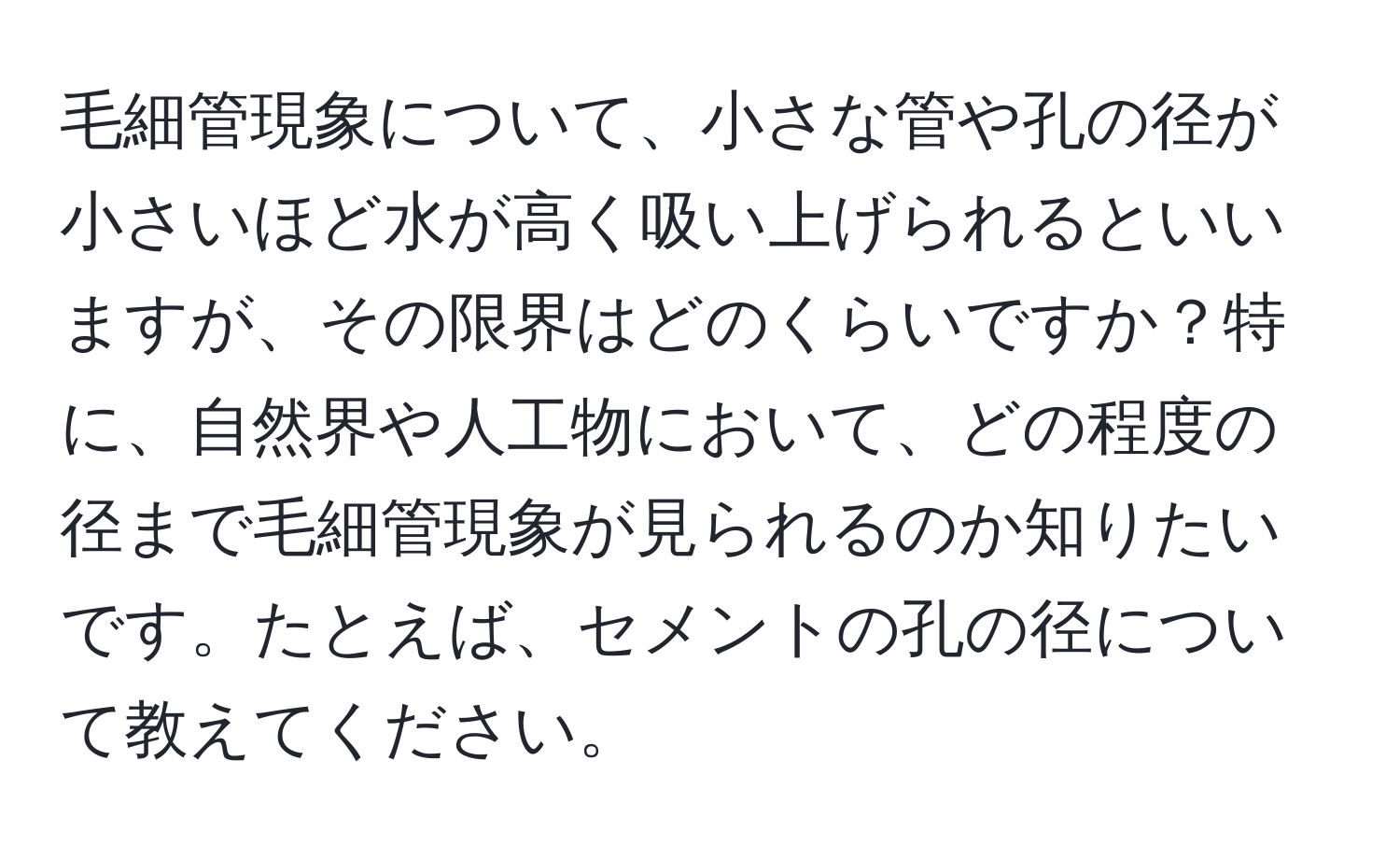 毛細管現象について、小さな管や孔の径が小さいほど水が高く吸い上げられるといいますが、その限界はどのくらいですか？特に、自然界や人工物において、どの程度の径まで毛細管現象が見られるのか知りたいです。たとえば、セメントの孔の径について教えてください。