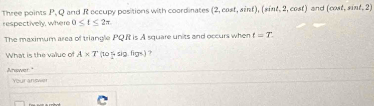 Three points P, Q and R occupy positions with coordinates (2,cos t,sin t), (sin t,2,cos t) and (cos t,sin t,2)
respectively, where 0≤ t≤ 2π
The maximum area of triangle PQR is A square units and occurs when t=T. 
What is the value of A* T(to S g.figs.) 2 
Answer." 
Your answer