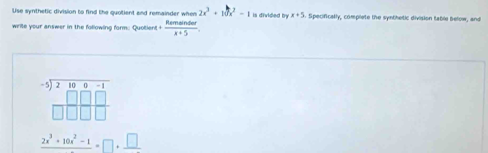 Use synthetic division to find the quotient and remainder when 2x^3+10x^2-1 is divided by x+5. Specifically, complete the synthetic division table below, and 
write your answer in the following form: Quotient + Remainder/x+5 .
beginarrayr -5encloselongdiv 210endarray beginarrayr -1 □ □ □  □ □ endarray
frac 2x^3+10x^2-1=□ +frac □ 