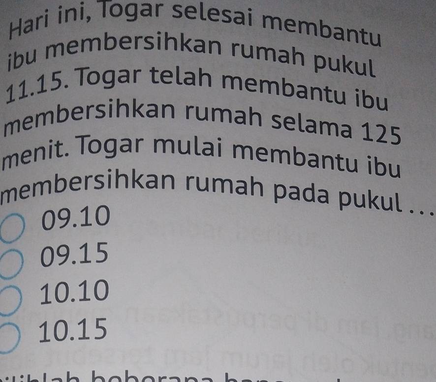 Hari ini, Togar selesai membantu
ibu membersihkan rumah pukul
11.15. Togar telah membantu ibu
membersihkan rumah selama 125
menit. Togar mulai membantu ibu
membersihkan rumah pada pukul ..
09.10
09.15
10.10
10.15