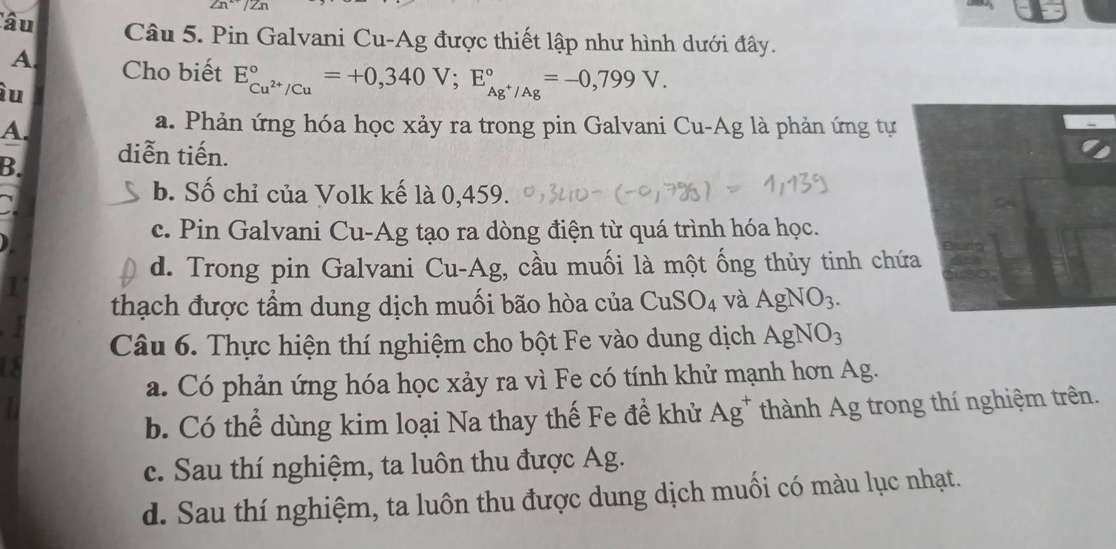 2n^(2+)/Zn
âu
Câu 5. Pin Galvani Cu-Ag được thiết lập như hình dưới đây.
A.
Cho biết E_Cu^(2+)/Cu^circ =+0,340V; E_Ag^+/Ag^circ =-0,799V. 
àu
A.
a. Phản ứng hóa học xảy ra trong pin Galvani Cu-Ag là phản ứng tự
B.
diễn tiến.
b. Số chỉ của Volk kế là 0,459.
c. Pin Galvani Cu-Ag tạo ra dòng điện từ quá trình hóa học.
d. Trong pin Galvani Cu-Ag, cầu muối là một ống thủy tinh chứ
thạch được tầm dung dịch muối bão hòa của CuSO_4 và AgNO_3. 
Câu 6. Thực hiện thí nghiệm cho bột Fe vào dung dịch AgNO_3
a. Có phản ứng hóa học xảy ra vì Fe có tính khử mạnh hơn Ag.
b. Có thể dùng kim loại Na thay thế Fe để khử Ag^+ thành Ag trong thí nghiệm trên.
c. Sau thí nghiệm, ta luôn thu được Ag.
d. Sau thí nghiệm, ta luôn thu được dung dịch muối có màu lục nhạt.