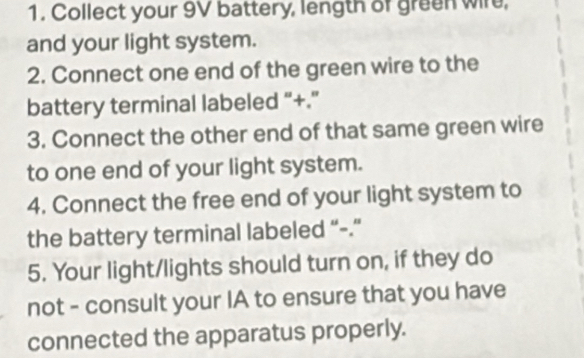 Collect your 9V battery, length of green wire, 
and your light system. 
2. Connect one end of the green wire to the 
battery terminal labeled “+.” 
3. Connect the other end of that same green wire 
to one end of your light system. 
4. Connect the free end of your light system to 
the battery terminal labeled “-.” 
5. Your light/lights should turn on, if they do 
not - consult your IA to ensure that you have 
connected the apparatus properly.