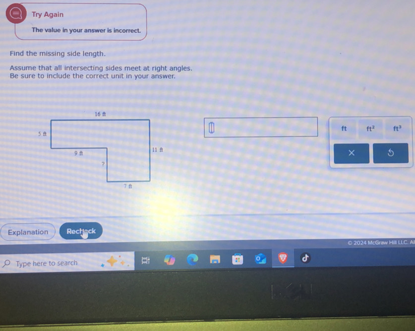 Try Again 
The value in your answer is incorrect. 
Find the missing side length. 
Assume that all intersecting sides meet at right angles. 
Be sure to include the correct unit in your answer.
ft ft^2 ft^3
× 5 
Explanation Rechnck 
© 2024 McGraw Hill LLC. Al 
Type here to search