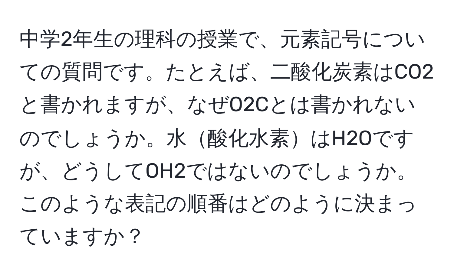 中学2年生の理科の授業で、元素記号についての質問です。たとえば、二酸化炭素はCO2と書かれますが、なぜO2Cとは書かれないのでしょうか。水酸化水素はH2Oですが、どうしてOH2ではないのでしょうか。このような表記の順番はどのように決まっていますか？