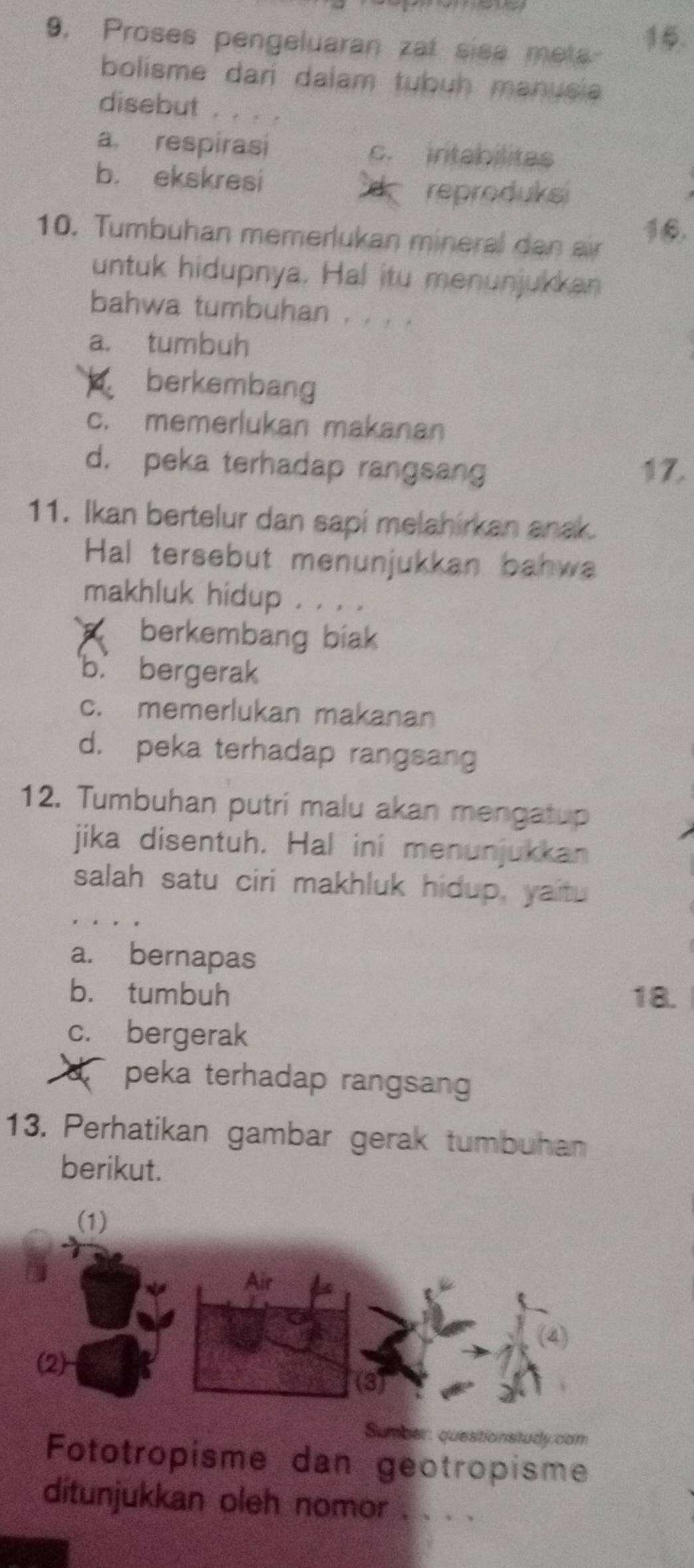 9, Proses pengeluaran zat sisa meta 5.
bolisme dari dalam tubuh manusia
disebut . . . .
a respirasi c. intabilitas
b. ekskresi B reproduks
10. Tumbuhan memerlukan mineral dan air 16.
untuk hidupnya. Hal itu menunjukkan
bahwa tumbuhan . . . .
a. tumbuh
berkembang
c. memerlukan makanan
d. peka terhadap rangsang 17.
11. Ikan bertelur dan sapi melahirkan anak.
Hal tersebut menunjukkan bahwa
makhluk hidup . . . .
C berkembang biak
b. bergerak
c. memerlukan makanan
d. peka terhadap rangsang
12. Tumbuhan putri malu akan mengatup
jika disentuh. Hal ini menunjukkan
salah satu ciri makhluk hidup, yaitu
a. bernapas
b. tumbuh 18.
c. bergerak
peka terhadap rangsang
13. Perhatikan gambar gerak tumbuhan
berikut.
(1)
Air
(4)
(2)
(3)
Sumeer: questionstudy.com
Fototropisme dan geotropisme
ditunjukkan oleh nomor . . . .