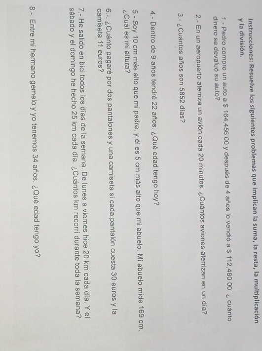 Instrucciones: Resuelve los siguientes problemas que implican la suma, la resta, la multiplicación 
y la división. 
1 - Pedro compro un auto a $ 164,456.00 y después de 4 años lo vendió a $ 112,480.00. ¿ cuánto 
dinero se devaluó su auto? 
2.- En un aeropuerto aterriza un avión cada 20 minutos. ¿Cuántos aviones aterrizan en un día? 
3 - ¿Cuántos años son 5852 días? 
4.- Dentro de 9 años tendré 22 años. ¿Qué edad tengo hoy? 
5.- Soy 10 cm más alto que mi padre, y él es 5 cm más alto que mi abuelo. Mi abuelo mide 169 cm. 
¿Cuál es mi altura? 
6.-. ¿ Cuánto pagaré por dos pantalones y una camiseta si cada pantalón cuesta 30 euros y la 
camiseta 11 euros? 
7.- He salido en bici todos los días de la semana. De lunes a viernes hice 20 km cada día. Y el 
sábado y el domingo he hecho 25 km cada día. ¿Cuántos km recorrí durante toda la semana? 
8.-. Entre mi hermano gemelo y yo tenemos 34 años. ¿Qué edad tengo yo?
