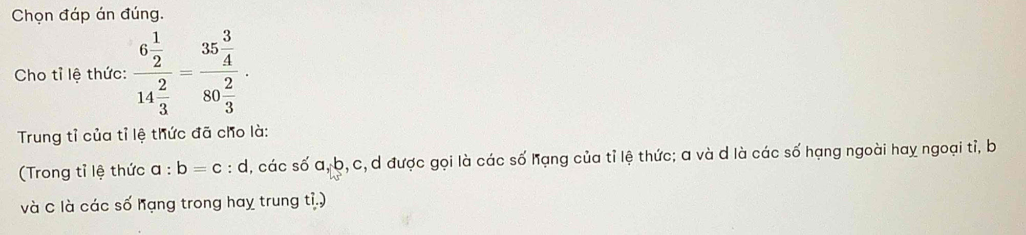 Chọn đáp án đúng. 
Cho tỉ lệ thức: frac 6 1/2 14 2/3 =frac 35 3/4 80 2/3 . 
Trung tỉ của tỉ lệ thức đã cho là: 
(Trong tỉ lệ thức a:b=c:d l, các số a, b, c, d được gọi là các số hạng của tỉ lệ thức; a và d là các số hạng ngoài hay ngoại tỉ, b
và C là các số hạng trong hay trung ti.)